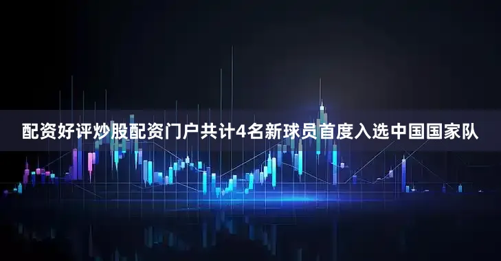 配资好评炒股配资门户共计4名新球员首度入选中国国家队