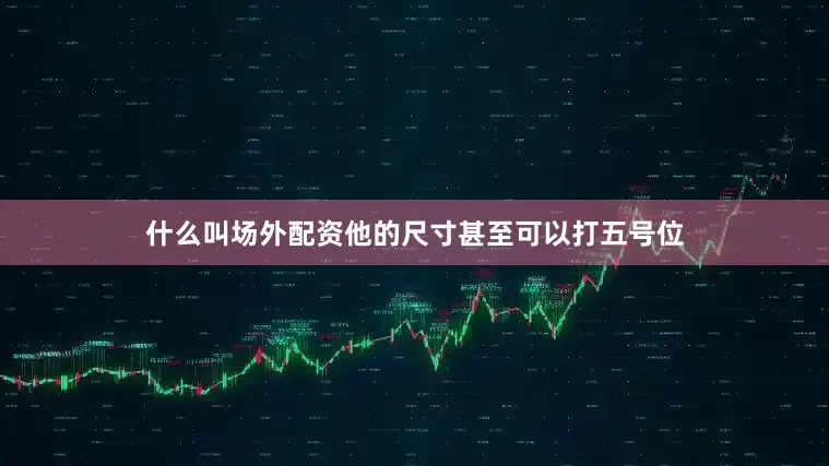 什么叫场外配资他的尺寸甚至可以打五号位