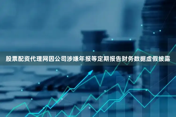 股票配资代理网因公司涉嫌年报等定期报告财务数据虚假披露