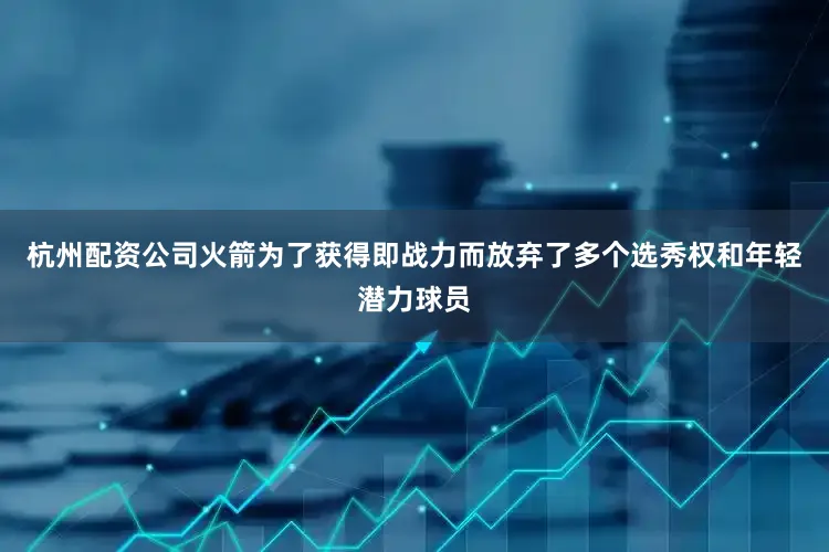 杭州配资公司火箭为了获得即战力而放弃了多个选秀权和年轻潜力球员