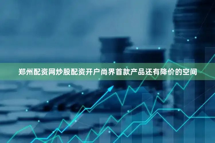郑州配资网炒股配资开户尚界首款产品还有降价的空间