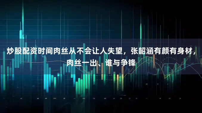 炒股配资时间肉丝从不会让人失望，张韶涵有颜有身材，肉丝一出、谁与争锋