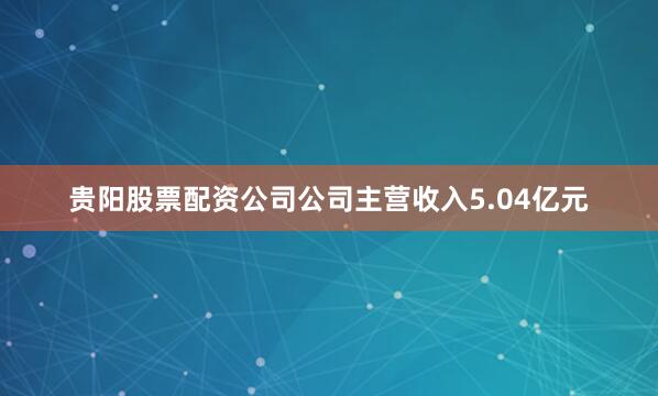 贵阳股票配资公司公司主营收入5.04亿元