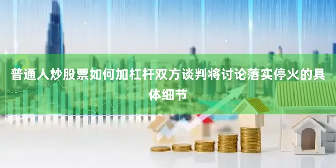 普通人炒股票如何加杠杆双方谈判将讨论落实停火的具体细节