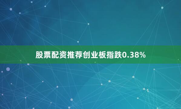 股票配资推荐创业板指跌0.38%