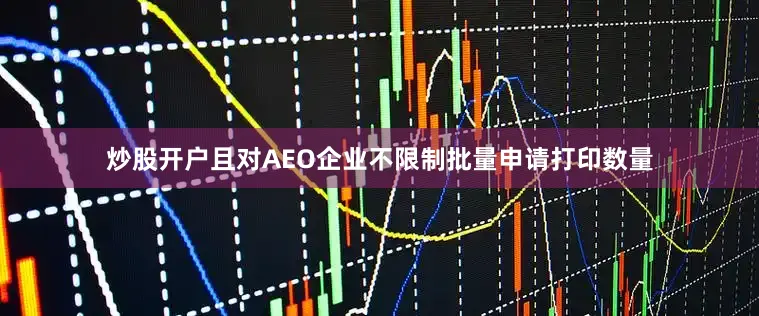 炒股开户且对AEO企业不限制批量申请打印数量